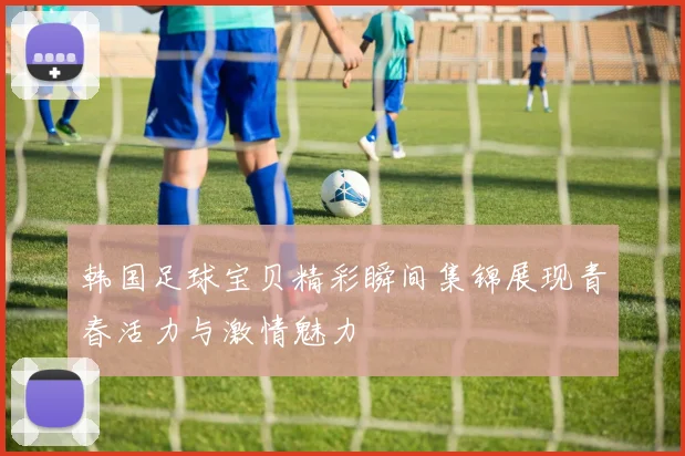 韩国足球宝贝精彩瞬间集锦展现青春活力与激情魅力