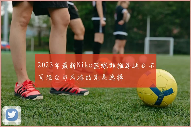 2023年最新Nike篮球鞋推荐适合不同场合与风格的完美选择
