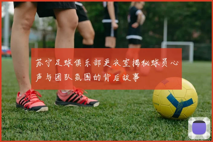 苏宁足球俱乐部更衣室揭秘球员心声与团队氛围的背后故事